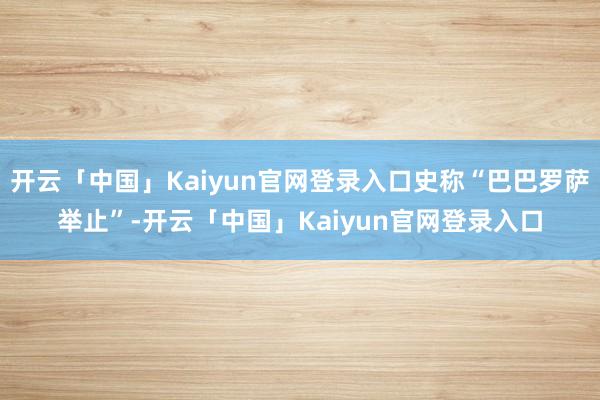 开云「中国」Kaiyun官网登录入口史称“巴巴罗萨举止”-开云「中国」Kaiyun官网登录入口