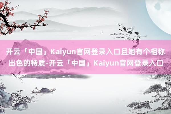 开云「中国」Kaiyun官网登录入口且她有个相称出色的特质-开云「中国」Kaiyun官网登录入口