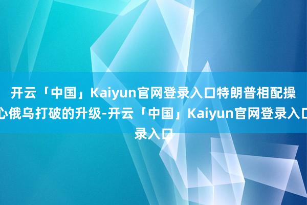 开云「中国」Kaiyun官网登录入口特朗普相配操心俄乌打破的升级-开云「中国」Kaiyun官网登录入口