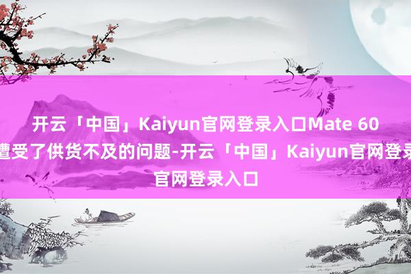 开云「中国」Kaiyun官网登录入口Mate 60系列遭受了供货不及的问题-开云「中国」Kaiyun官网登录入口