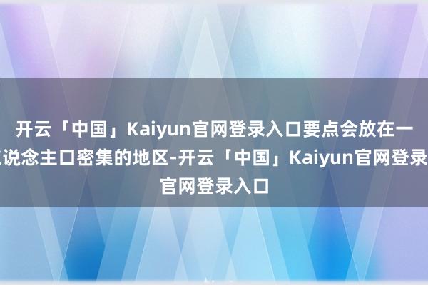 开云「中国」Kaiyun官网登录入口要点会放在一些东说念主口密集的地区-开云「中国」Kaiyun官网登录入口