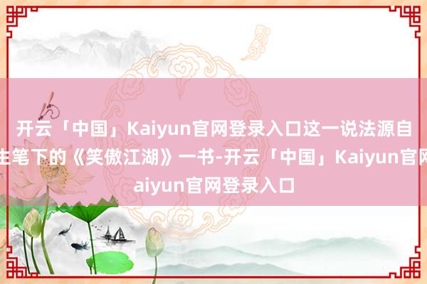 开云「中国」Kaiyun官网登录入口这一说法源自于金庸先生笔下的《笑傲江湖》一书-开云「中国」Kaiyun官网登录入口