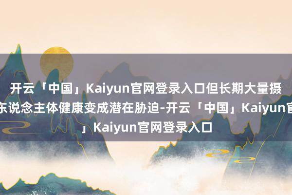 开云「中国」Kaiyun官网登录入口但长期大量摄入仍然会对东说念主体健康变成潜在胁迫-开云「中国」Kaiyun官网登录入口