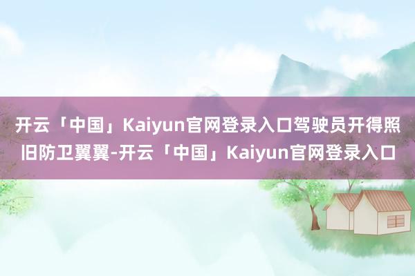 开云「中国」Kaiyun官网登录入口驾驶员开得照旧防卫翼翼-开云「中国」Kaiyun官网登录入口