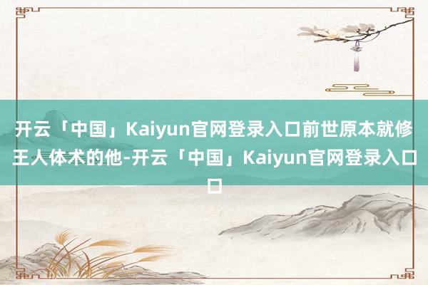 开云「中国」Kaiyun官网登录入口前世原本就修王人体术的他-开云「中国」Kaiyun官网登录入口