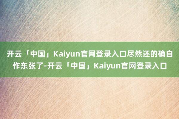 开云「中国」Kaiyun官网登录入口尽然还的确自作东张了-开云「中国」Kaiyun官网登录入口