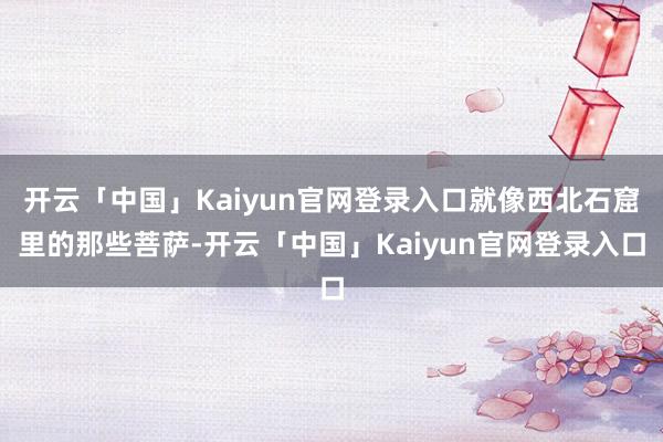 开云「中国」Kaiyun官网登录入口就像西北石窟里的那些菩萨-开云「中国」Kaiyun官网登录入口