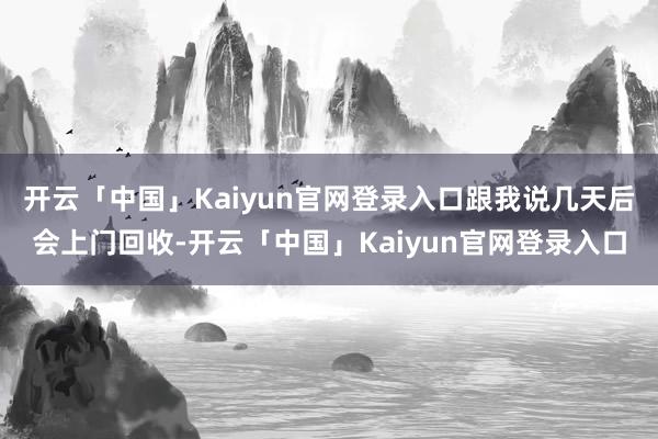 开云「中国」Kaiyun官网登录入口跟我说几天后会上门回收-开云「中国」Kaiyun官网登录入口