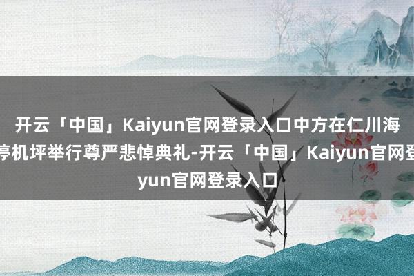 开云「中国」Kaiyun官网登录入口中方在仁川海外机场停机坪举行尊严悲悼典礼-开云「中国」Kaiyun官网登录入口