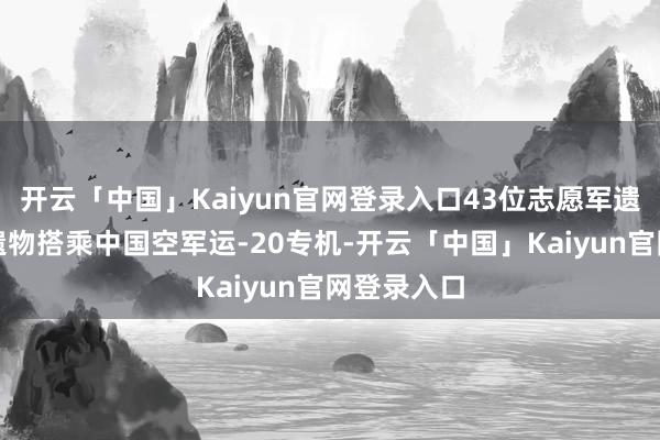 开云「中国」Kaiyun官网登录入口43位志愿军遗骸及关系遗物搭乘中国空军运-20专机-开云「中国」Kaiyun官网登录入口