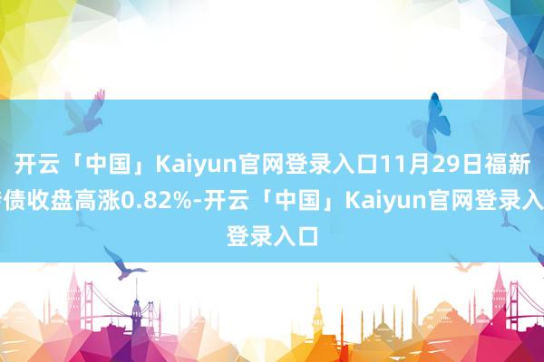 开云「中国」Kaiyun官网登录入口11月29日福新转债收盘高涨0.82%-开云「中国」Kaiyun官网登录入口