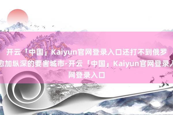 开云「中国」Kaiyun官网登录入口还打不到俄罗斯愈加纵深的要害城市-开云「中国」Kaiyun官网登录入口