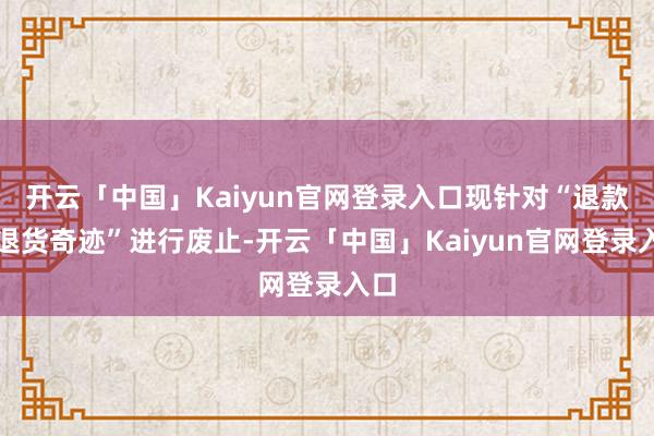 开云「中国」Kaiyun官网登录入口现针对“退款不退货奇迹”进行废止-开云「中国」Kaiyun官网登录入口