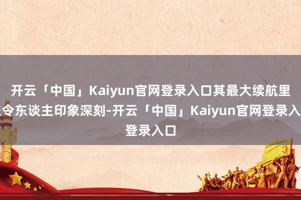 开云「中国」Kaiyun官网登录入口其最大续航里程令东谈主印象深刻-开云「中国」Kaiyun官网登录入口