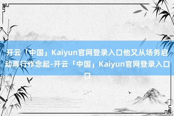 开云「中国」Kaiyun官网登录入口他又从场务启动再行作念起-开云「中国」Kaiyun官网登录入口