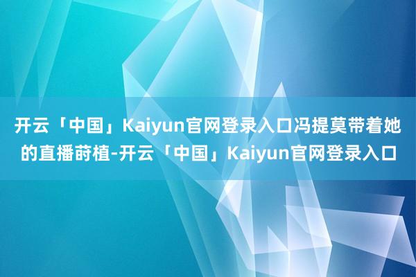 开云「中国」Kaiyun官网登录入口冯提莫带着她的直播莳植-开云「中国」Kaiyun官网登录入口