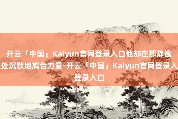 开云「中国」Kaiyun官网登录入口他却在那静谧之处沉默地鸠合力量-开云「中国」Kaiyun官网登录入口