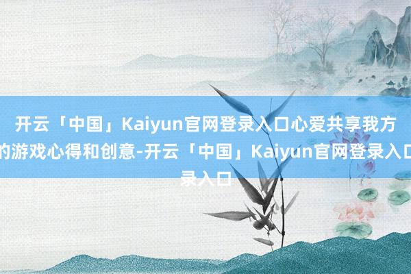 开云「中国」Kaiyun官网登录入口心爱共享我方的游戏心得和创意-开云「中国」Kaiyun官网登录入口