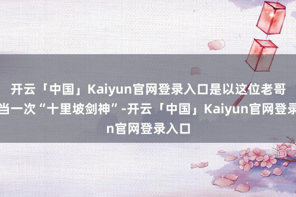 开云「中国」Kaiyun官网登录入口是以这位老哥为了当一次“十里坡剑神”-开云「中国」Kaiyun官网登录入口