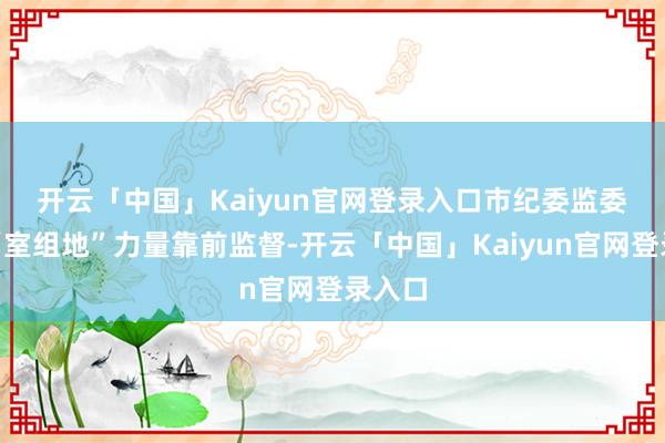 开云「中国」Kaiyun官网登录入口　　市纪委监委统筹“室组地”力量靠前监督-开云「中国」Kaiyun官网登录入口