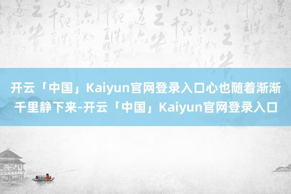 开云「中国」Kaiyun官网登录入口心也随着渐渐千里静下来-开云「中国」Kaiyun官网登录入口