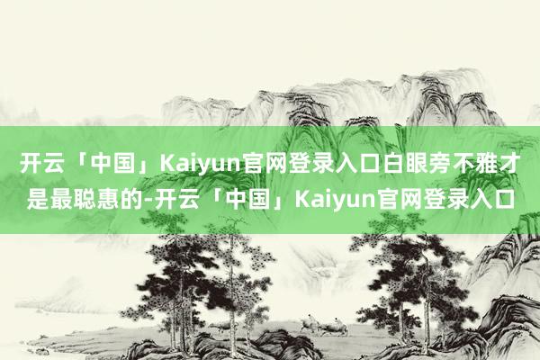 开云「中国」Kaiyun官网登录入口白眼旁不雅才是最聪惠的-开云「中国」Kaiyun官网登录入口