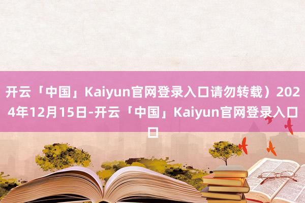 开云「中国」Kaiyun官网登录入口请勿转载）2024年12月15日-开云「中国」Kaiyun官网登