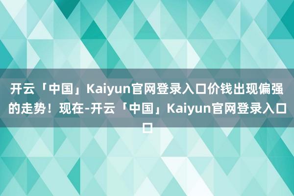 开云「中国」Kaiyun官网登录入口价钱出现偏强的走势！现在-开云「中国」Kaiyun官网登录入口