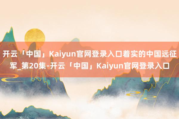 开云「中国」Kaiyun官网登录入口着实的中国远征军_第20集-开云「中国」Kaiyun官网登录入口