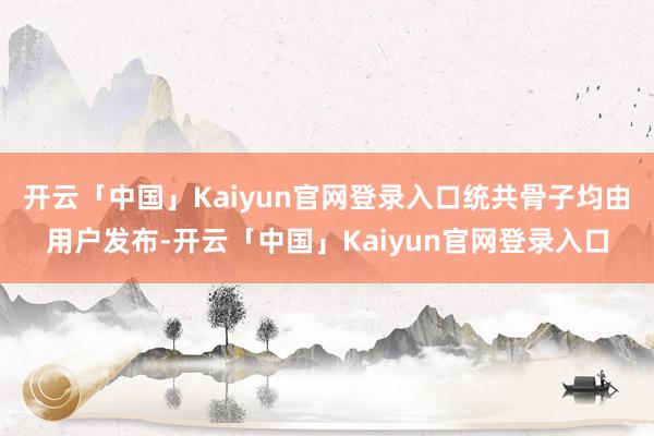 开云「中国」Kaiyun官网登录入口统共骨子均由用户发布-开云「中国」Kaiyun官网登录入口