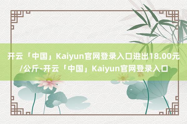 开云「中国」Kaiyun官网登录入口进出18.00元/公斤-开云「中国」Kaiyun官网登录入口