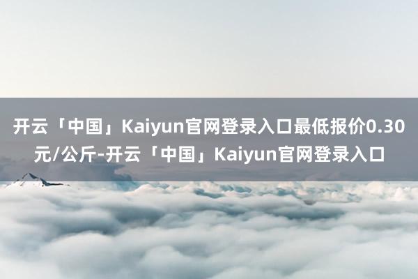 开云「中国」Kaiyun官网登录入口最低报价0.30元/公斤-开云「中国」Kaiyun官网登录入口