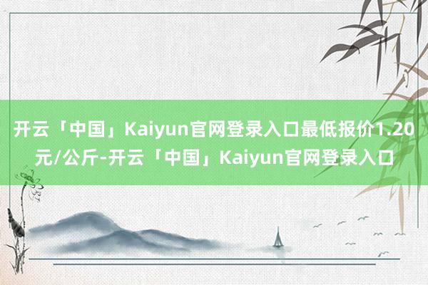 开云「中国」Kaiyun官网登录入口最低报价1.20元/公斤-开云「中国」Kaiyun官网登录入口