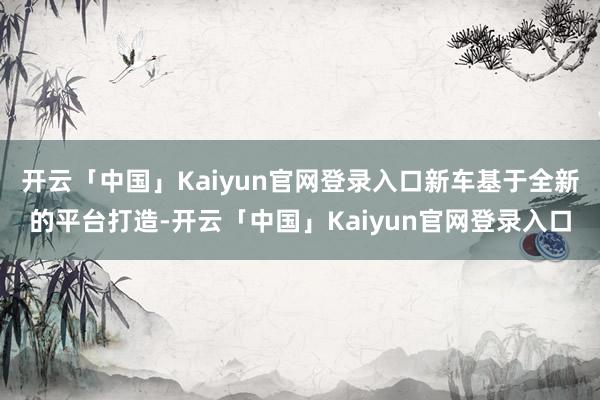 开云「中国」Kaiyun官网登录入口新车基于全新的平台打造-开云「中国」Kaiyun官网登录入口