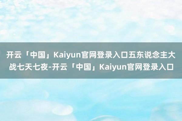 开云「中国」Kaiyun官网登录入口五东说念主大战七天七夜-开云「中国」Kaiyun官网登录入口