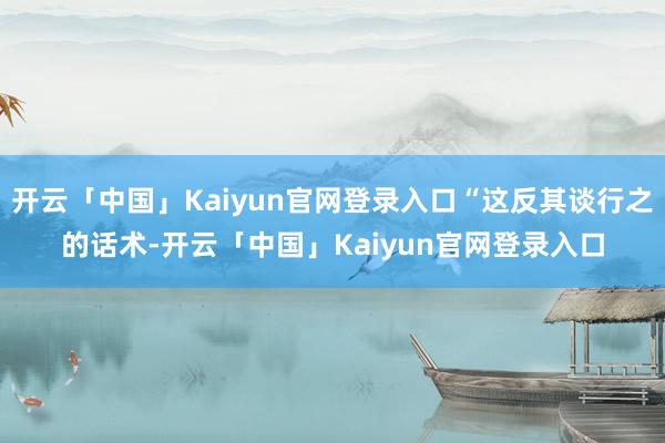 开云「中国」Kaiyun官网登录入口“这反其谈行之的话术-开云「中国」Kaiyun官网登录入口