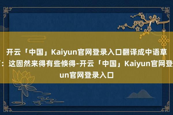 开云「中国」Kaiyun官网登录入口翻译成中语草率如下：这固然来得有些倏得-开云「中国」Kaiyun