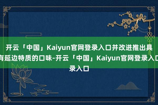 开云「中国」Kaiyun官网登录入口并改进推出具有延边特质的口味-开云「中国」Kaiyun官网登录入