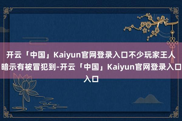 开云「中国」Kaiyun官网登录入口不少玩家王人暗示有被冒犯到-开云「中国」Kaiyun官网登录入口