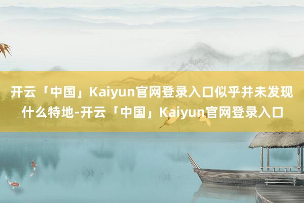 开云「中国」Kaiyun官网登录入口似乎并未发现什么特地-开云「中国」Kaiyun官网登录入口