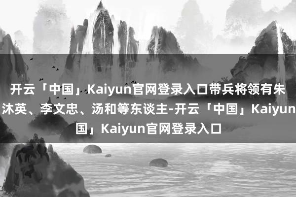 开云「中国」Kaiyun官网登录入口带兵将领有朱亮祖、蓝玉、沐英、李文忠、汤和等东谈主-开云「中国」