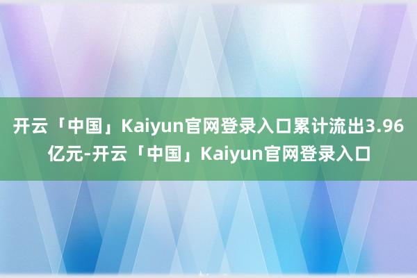 开云「中国」Kaiyun官网登录入口累计流出3.96亿元-开云「中国」Kaiyun官网登录入口