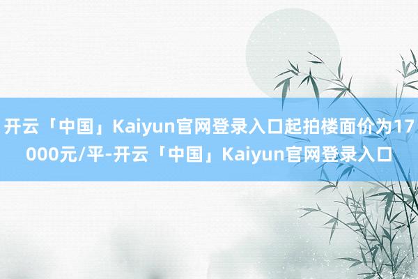 开云「中国」Kaiyun官网登录入口起拍楼面价为17000元/平-开云「中国」Kaiyun官网登录入