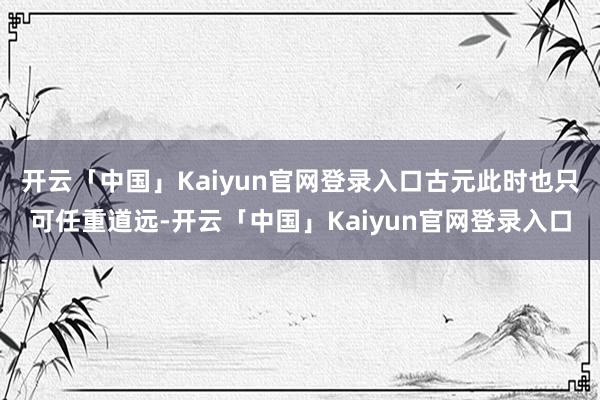 开云「中国」Kaiyun官网登录入口古元此时也只可任重道远-开云「中国」Kaiyun官网登录入口