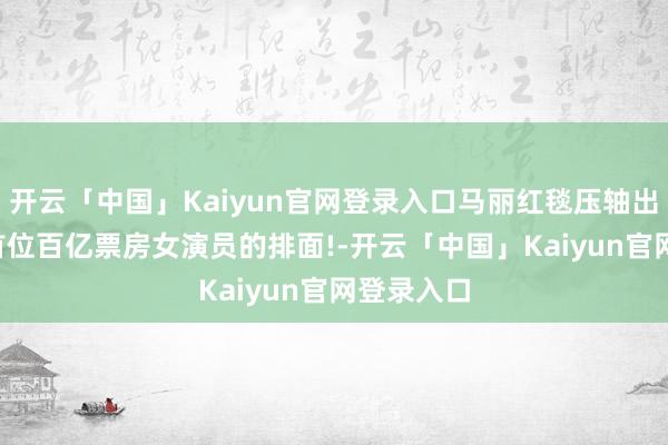 开云「中国」Kaiyun官网登录入口马丽红毯压轴出场, 内娱首位百亿票房女演员的排面!-开云「中国」