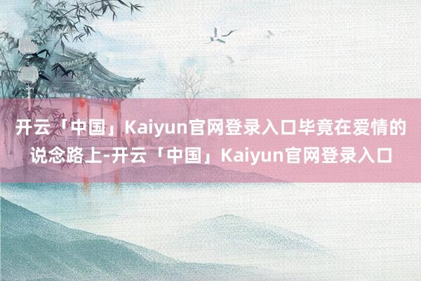 开云「中国」Kaiyun官网登录入口毕竟在爱情的说念路上-开云「中国」Kaiyun官网登录入口