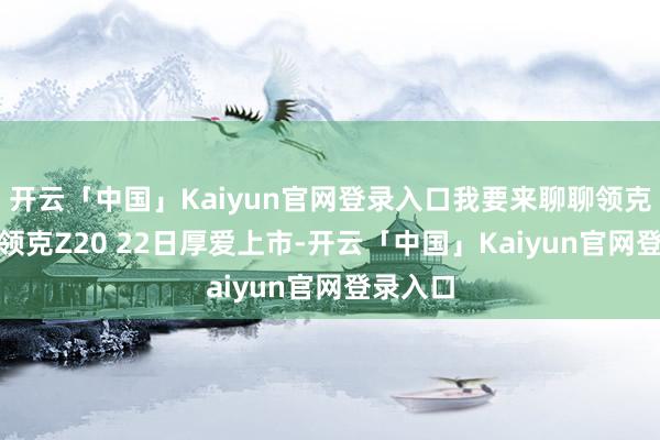 开云「中国」Kaiyun官网登录入口我要来聊聊领克Z20！领克Z20 22日厚爱上市-开云「中国」K