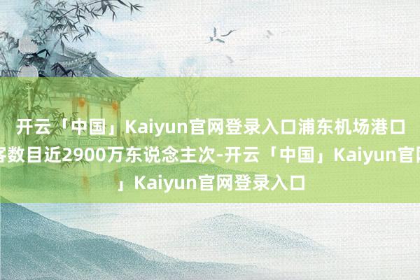 开云「中国」Kaiyun官网登录入口浦东机场港口收支境游客数目近2900万东说念主次-开云「中国」K