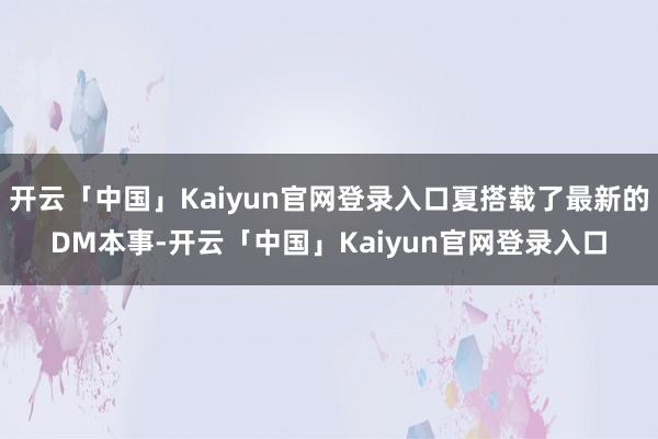 开云「中国」Kaiyun官网登录入口夏搭载了最新的DM本事-开云「中国」Kaiyun官网登录入口