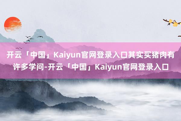 开云「中国」Kaiyun官网登录入口其实买猪肉有许多学问-开云「中国」Kaiyun官网登录入口